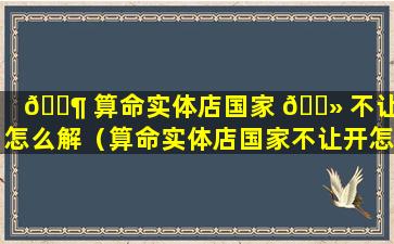 🐶 算命实体店国家 🌻 不让开怎么解（算命实体店国家不让开怎么解）